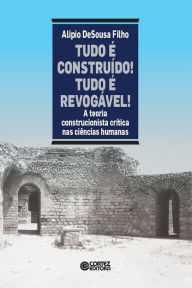 Title: Tudo é construído! tudo é revogável!: A teoria construcionista crítica nas ciências humanas, Author: Alipio DeSousa Filho