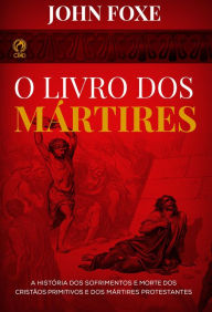 Title: O Livro dos Mártires: A História dos Sofrimentos e Mortes dos Cristãos Primitivos e dos Mártires Protestantes, Author: John Fox