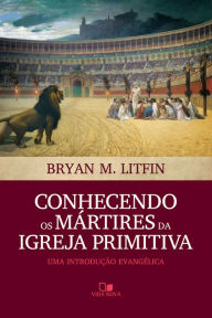 Title: Conhecendo os mártires da igreja primitiva: Uma introdução evangélica, Author: Bryan M. Litfin
