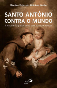 Title: Santo Antônio Contra o Mundo: A História do Grande Santo Para os Nossos Tempos, Author: Dionísio Pedro Alcântara de Lisbôa