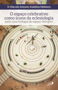 Title: O espaço celebrativo como ícone da eclesiologia: Para uma teologia do espaço litúrgico, Author: Marcelo Antonio Audelino Molinero