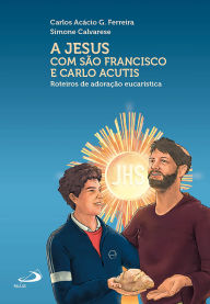 Title: A Jesus com São Francisco e Carlo Acutis: Roteiros de Adoração Eucarística, Author: Carlos Acácio G. Ferreira