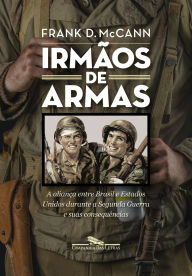 Title: Irmãos de armas: A aliança entre Brasil e Estados Unidos durante a Segunda Guerra e suas consequências, Author: Frank D. McCann