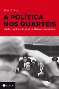 Title: A política nos quartéis: Revoltas e protestos de oficiais na ditadura militar brasileira, Author: Maud Chirio