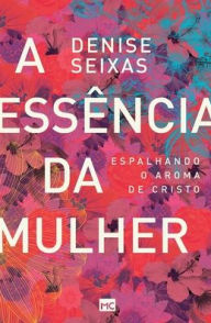 Title: A essência da mulher: Espalhando o aroma de Cristo, Author: Denise Seixas