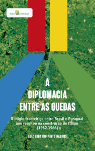 Title: A diplomacia entre as quedas: O litígio fronteiriço entre brasil e paraguai que resultou na construção de itaipu (1962-1966), Author: Luiz Eduardo Pinto Barros