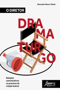 Title: O Diretor Dramaturgo: Relações Comunicativas no Processo de Criação Teatral, Author: Alexandre Mauro Toledo