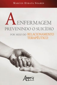 Title: A Enfermagem Prevenindo o Suicídio por Meio do Relacionamento Terapêutico, Author: Marcos Hirata Soares