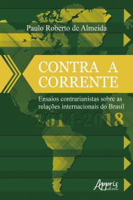Title: Contra a Corrente: Ensaios Contrarianistas sobre as Relações Internacionais do Brasil 2014-2018, Author: Paulo Roberto de Almeida