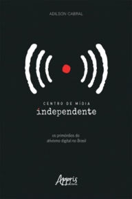 Title: Centro de Mídia Independente: Os Primórdios do Ativismo Digital no Brasil, Author: Adilson Cabral