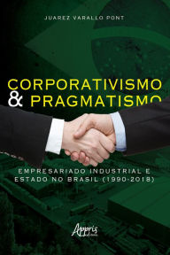 Title: Corporativismo e Pragmatismo: Empresariado Industrial e Estado no Brasil (1990-2018), Author: Juarez Varallo Pont