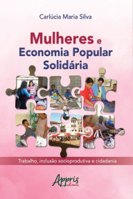 Title: Mulheres e Economia Popular Solidária: Trabalho, Inclusão Socioprodutiva e Cidadania, Author: Carlúcia Maria Silva