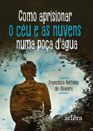 Title: Como Aprisionar o Céu e as Nuvens numa Poça D'agua, Author: Francisco Antônio de Oliveira
