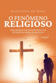 Title: O fenômeno religioso: uma abordagem sociopolítica da atuação da igreja evangélica, Author: Elias Silva de Jesus