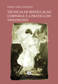 Title: Técnicas de reeducação corporal e a prática do violoncelo, Author: Robert John Suetholz