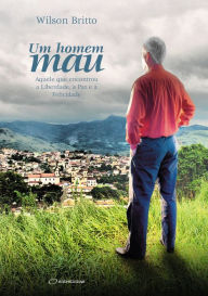 Title: Um homem mau: Aquele que encontrou a Liberdade, a Paz e a Felicidade, Author: Wilson Britto