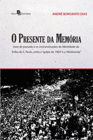 Title: O presente da memória: Usos do passado e as (re)construções de identidade da Folha de S. Paulo, entre o golpe de 1964 e a ditabranda, Author: André Bonsanto Dias
