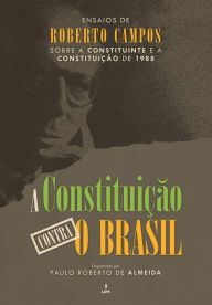 Title: A Constituição contra o Brasil: Ensaios de Roberto Campos sobre a Constituinte e a Constituição de 1988, Author: Roberto Campos