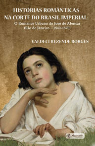 Title: Histórias românticas na Corte do Brasil Imperial: O romance urbano de José de Alencar (Rio de Janeiro - 1840-1870), Author: Valdeci Rezende Borges