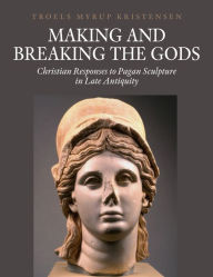 Title: Making and Breaking the Gods: Christian Responses to Pagan Sculpture in Late Antiquity, Author: Troels Myrup Kristensen