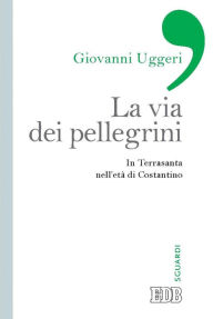 Title: La Via dei pellegrini: In Terrasanta nell'età di Costantino, Author: Giovanni Uggeri