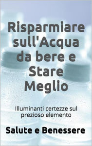 Title: Risparmiare sull'acqua da bere e stare meglio. I retroscena nascosti del prezioso elemento che tutti consumiamo, Author: Salute E Benessere