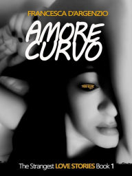 Title: Amore Curvo: The Strangest LOVE STORIES Book 1, Author: Francesca D'argenzio