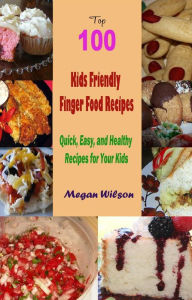 Title: Top 100 Kids Friendly Finger Food Recipes : Quick, Easy, and Healthy Recipes for Your Kids, Author: Megan Wilson