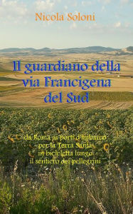 Title: Il guardiano della via Francigena del Sud: Da Roma ai porti d'imbarco per la Terra Santa, in bicicletta, lungo il sentiero dei pellegrini, Author: Nicola Soloni