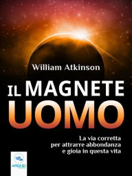 Title: Il Magnete Uomo: La via corretta per attrarre abbondanza e gioia in questa vita, Author: William Atkinson