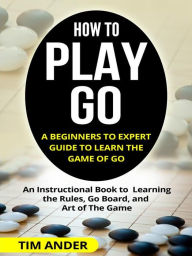 Title: How to Play Go: A Beginners to Expert Guide to Learn The Game of Go: An Instructional Book to Learning the Rules, Go Board, and Art of The Game, Author: Tim Ander