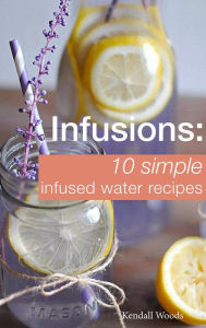 Title: Infusions: 10 Simple Infused Water Recipes: To Make Your Water Taste Great and Live Healthier (Fruit Infused Water Recipes, Water Infusion Recipes), Author: Kendall Woods