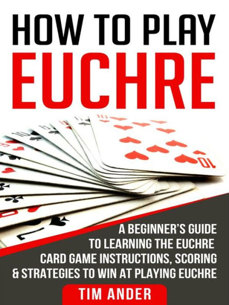 How To Play Euchre: A Beginner's Guide to Learning the Euchre Card Game Instructions, Scoring & Strategies to Win at Playing Euchre
