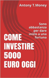 Title: Come Investire 5000 Euro oggi: Sono abbastanza per l'inizio di una fortuna, Author: Antony T. Money