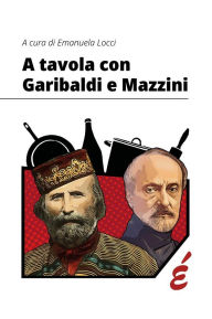 Title: A tavola con Garibaldi e Mazzini: Storia, politica e alimentazione in Italia tra Antico Regime e primo Novecento, Author: Emanuela Locci