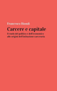 Title: Carcere e capitale: il ruolo del politico e dell'economico alle origini dell'istituzione carceraria, Author: Francesco Biondi
