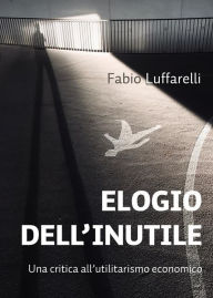 Title: ELOGIO DELL'INUTILE, critica all'utilitarismo economico, Author: Fabio Luffarelli