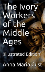 Title: The Ivory Workers of the Middle Ages: (Illustrated Edition), Author: Anna Maria Cust