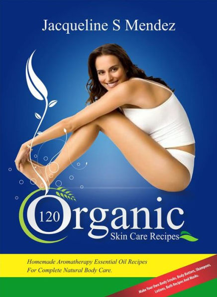 120 Organic Skin Care Recipes: Homemade Aromatherapy Essential Oil Recipes For Complete Natural Body Care. Make Your Own Body Scrubs, Body Butters, Shampoos, Lotions, Bath Recipes And Masks