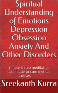 Title: Spiritual Understanding of Emotions Depression Obsession Anxiety And Other Disorders: Simple 3 step meditation technique to cure mental illnesses, Author: Sreekanth Kurra