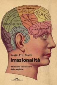 Title: Irrazionalità: Storia del lato oscuro della ragione, Author: Justin E. H. Smith