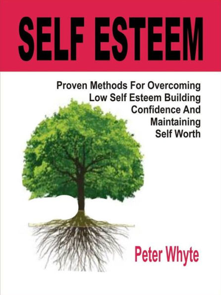 Self-Esteem Proven Methods For Overcoming Low Self-Esteem, Building Confidence And Maintaining Self-Worth: Proven Methods For Overcoming Low Self-Esteem, Building Confidence And Maintaining Self-Worth