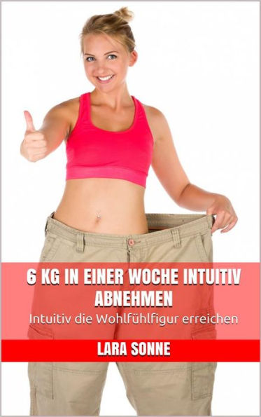 6 kg in einer Woche intuitiv abnehmen: Intuitiv die Wohlfühlfigur erreichen