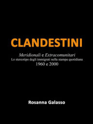 Title: Clandestini: Meridionali e Extracomunitari Lo stereotipo degli immigrati nella stampa quotidiana 1960 e 2000, Author: Rosanna Galasso