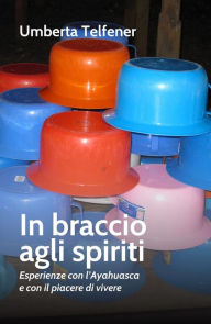 Title: In braccio agli spiriti: Espereinze con l'Ayahuasca e con il piacere di vivere, Author: Umberta Telfener