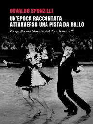 Title: Un'epoca raccontata attraverso una pista da ballo: Biografia del Maestro Walter Santinelli, Author: Osvaldo Sponzilli