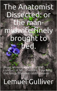 Title: The Anatomist Dissected / or the man-midwife finely brought to bed. Being an / examination of the conduct of Mr. St. Andre. Touching the / late pretended rabbit-bearer; as it appears from his own / narrative., Author: Lemuel Gulliver