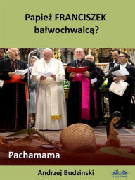 Title: Papiez Franciszek Balwochwalca? Pachamama, Author: Andrzej Stanislaw Budzinski