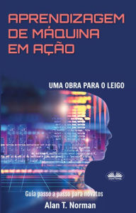 Title: Aprendizagem De Máquina Em Ação: Uma Obra Para O Leigo, Guia Passo A Passo Para Novatos, Author: Alan T. Norman