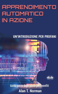 Title: Apprendimento Automatico in Azione: Un'introduzione Per Profani. Guida passo dopo per neofiti, Author: Alan T. Norman